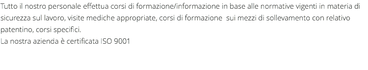 Tutto il nostro personale effettua corsi di formazione/informazione in base alle normative vigenti in materia di sicurezza sul lavoro, visite mediche appropriate, corsi di formazione sui mezzi di sollevamento con relativo patentino, corsi specifici. La nostra azienda è certificata ISO 9001 